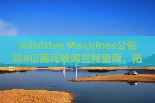 Intuitive Machines公司以8亿美元收购兰特里斯,拓展航天业务