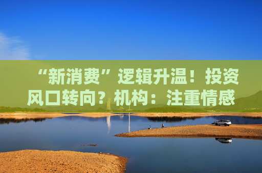 “新消费”逻辑升温！投资风口转向？机构：注重情感满足，Z世代成为消费主力，长期看好消费升级机会