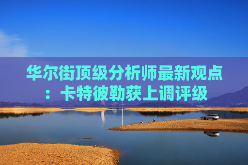 华尔街顶级分析师最新观点：卡特彼勒获上调评级