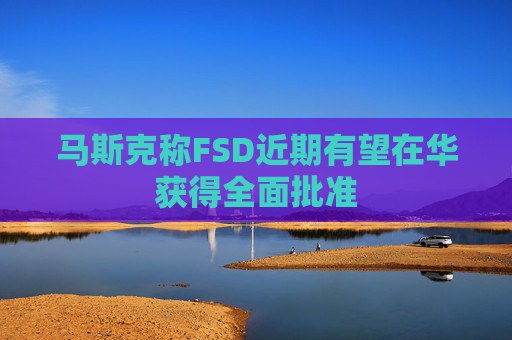 马斯克称FSD近期有望在华获得全面批准