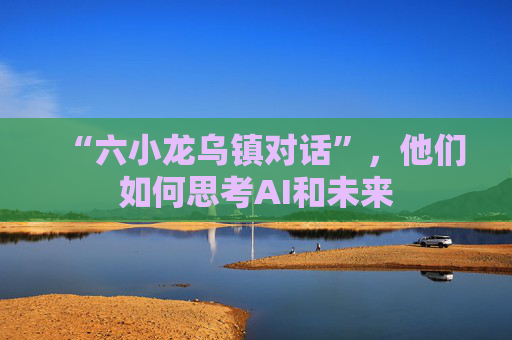 “六小龙乌镇对话”,他们如何思考AI和未来