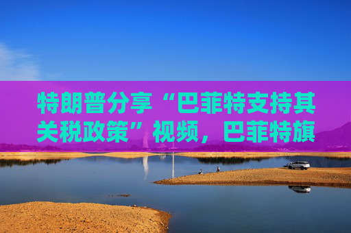 特朗普分享“巴菲特支持其关税政策”视频，巴菲特旗下投资公司否认：假的