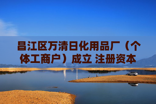 昌江区万清日化用品厂(个体工商户)成立 注册资本2万人民币