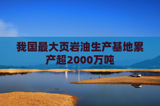 我国最大页岩油生产基地累产超2000万吨