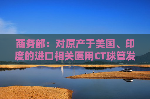 商务部：对原产于美国、印度的进口相关医用CT球管发起反倾销立案调查