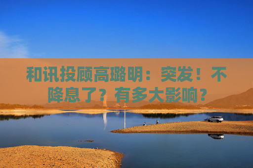 和讯投顾高璐明:突发!不降息了?有多大影响?