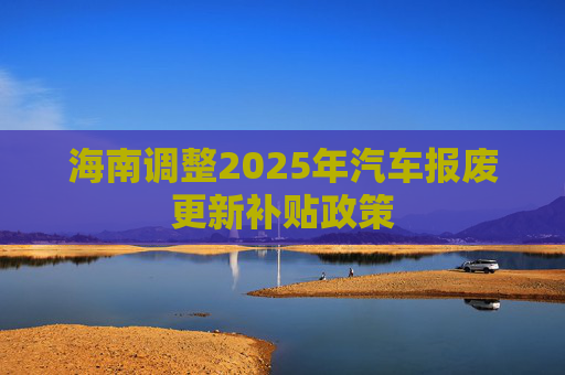 海南调整2025年汽车报废更新补贴政策