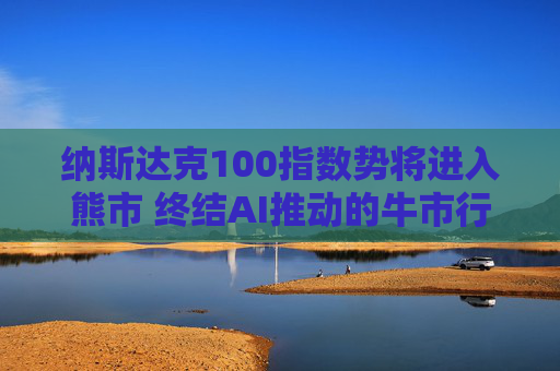 纳斯达克100指数势将进入熊市 终结AI推动的牛市行情  第1张