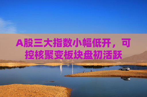 A股三大指数小幅低开,可控核聚变板块盘初活跃