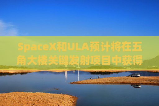 SpaceX和ULA预计将在五角大楼关键发射项目中获得数十亿美元的合同
