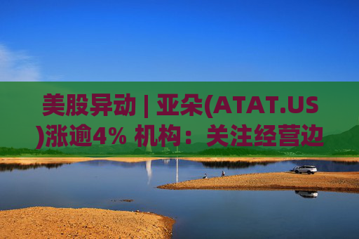 美股异动 | 亚朵(ATAT.US)涨逾4% 机构:关注经营边际改善的酒店集团