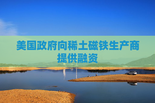 美国政府向稀土磁铁生产商提供融资