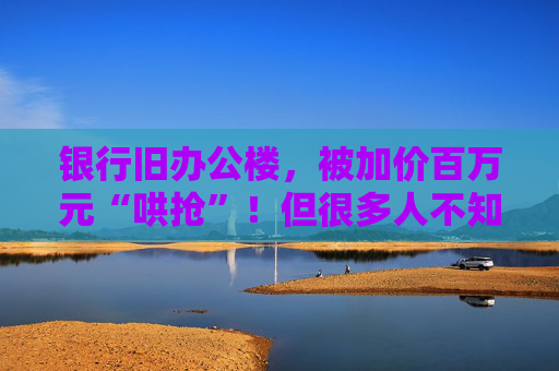 银行旧办公楼，被加价百万元“哄抢”！但很多人不知道，有银行正半价卖住宅