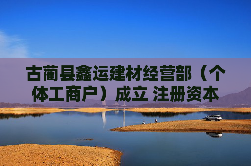 古蔺县鑫运建材经营部（个体工商户）成立 注册资本3万人民币