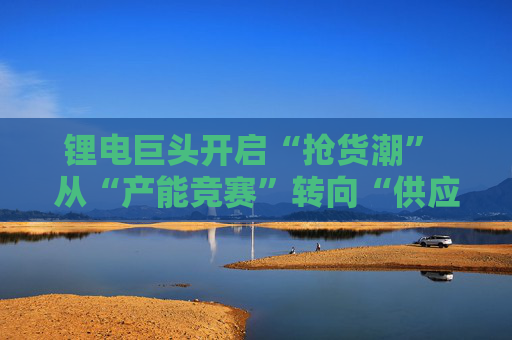 锂电巨头开启“抢货潮” 从“产能竞赛”转向“供应链协同”