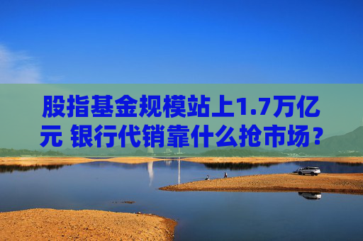 股指基金规模站上1.7万亿元 银行代销靠什么抢市场？