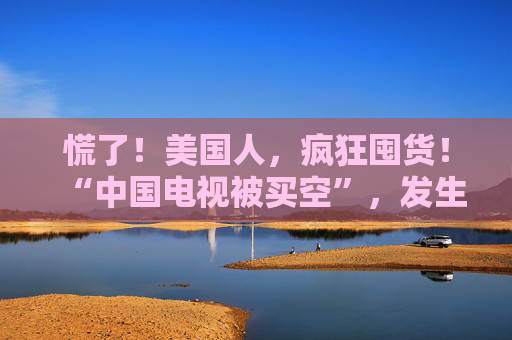 慌了！美国人，疯狂囤货！“中国电视被买空”，发生了什么？  第1张
