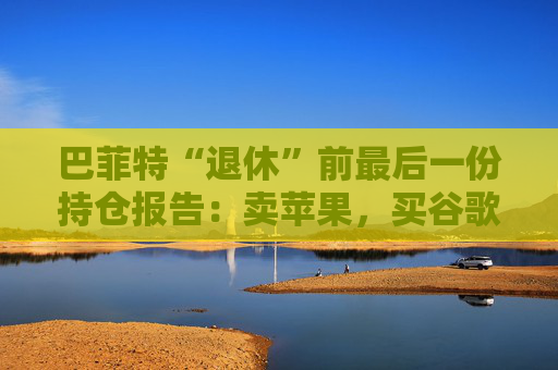 巴菲特“退休”前最后一份持仓报告:卖苹果,买谷歌,连续12季度净卖出