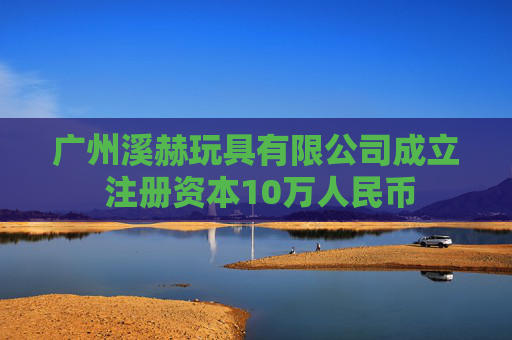 广州溪赫玩具有限公司成立 注册资本10万人民币