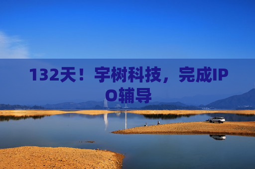 132天!宇树科技,完成IPO辅导