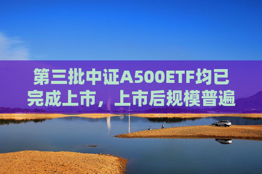 第三批中证A500ETF均已完成上市，上市后规模普遍下降  第1张