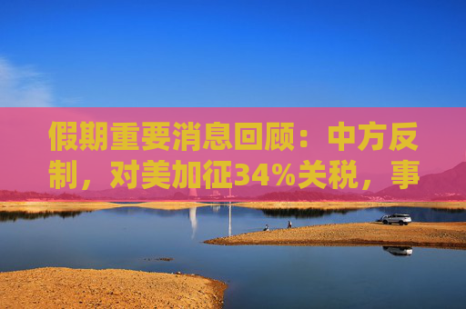 假期重要消息回顾：中方反制，对美加征34%关税，事关程序化交易，三大交易所联合发布