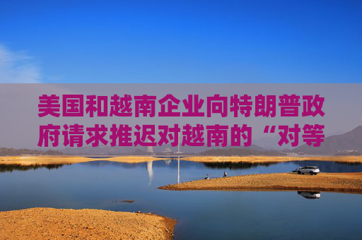 美国和越南企业向特朗普政府请求推迟对越南的“对等关税”