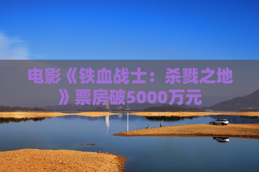 电影《铁血战士:杀戮之地》票房破5000万元