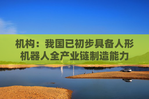 机构:我国已初步具备人形机器人全产业链制造能力