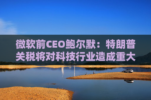 微软前CEO鲍尔默：特朗普关税将对科技行业造成重大破坏