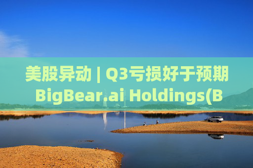 美股异动 | Q3亏损好于预期 BigBear.ai Holdings(BBAI.US)盘前大涨超18%