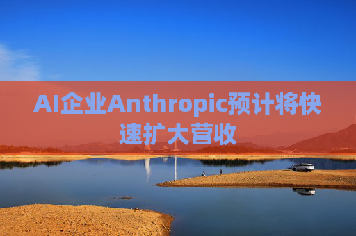AI企业Anthropic预计将快速扩大营收
