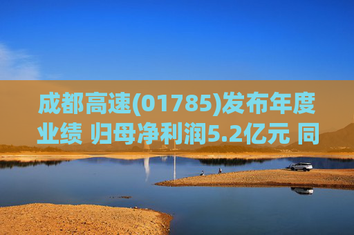 成都高速(01785)发布年度业绩 归母净利润5.2亿元 同比减少16.04%