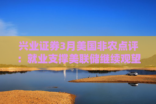 兴业证券3月美国非农点评：就业支撑美联储继续观望关税影响