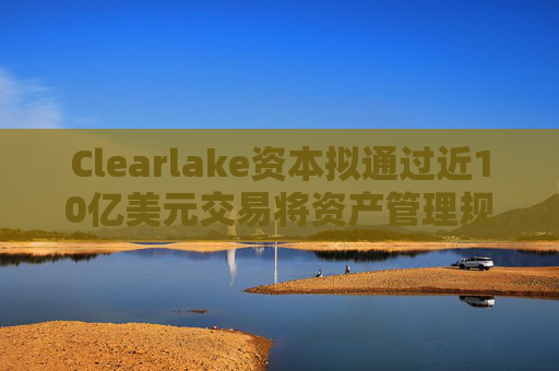 Clearlake资本拟通过近10亿美元交易将资产管理规模翻倍