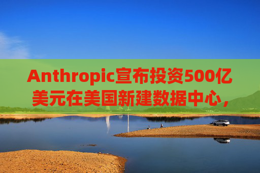 Anthropic宣布投资500亿美元在美国新建数据中心，以满足人工智能需求