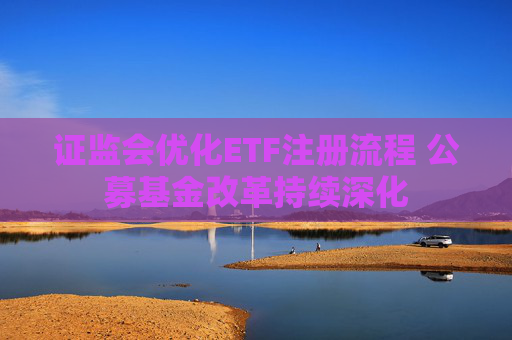 证监会优化ETF注册流程 公募基金改革持续深化