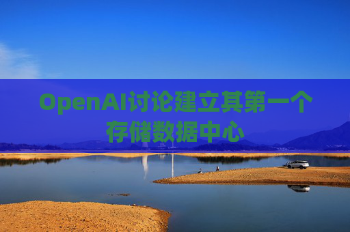 OpenAI讨论建立其第一个存储数据中心  第1张
