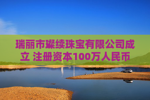 瑞丽市璨续珠宝有限公司成立 注册资本100万人民币