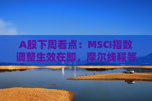 A股下周看点：MSCI指数调整生效在即，摩尔线程等将发行新股，汽车供应链等会议将召开