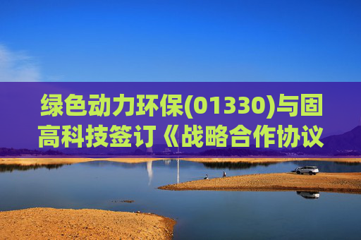绿色动力环保(01330)与固高科技签订《战略合作协议》，以促进双方的共同发展和长远合作