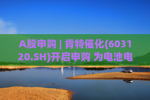 A股申购 | 肯特催化(603120.SH)开启申购 为电池电解液、油田化学品等领域客户提供服务