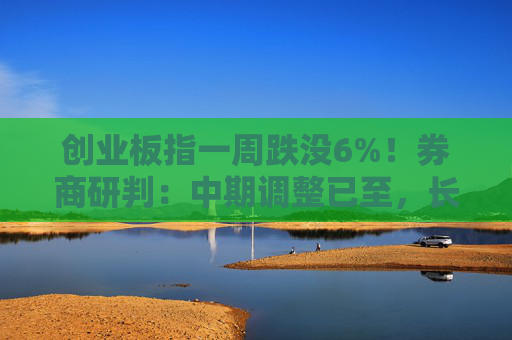 创业板指一周跌没6%!券商研判:中期调整已至,长期慢牛未改