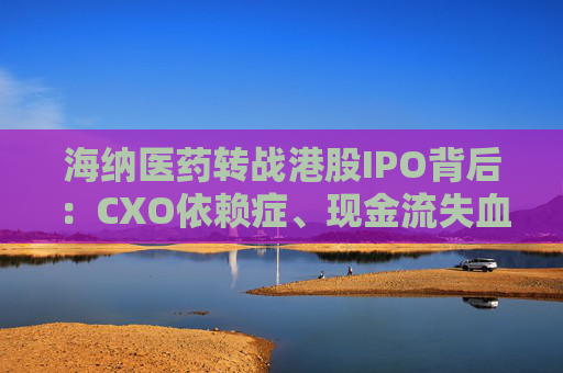 海纳医药转战港股IPO背后：CXO依赖症、现金流失血、大客户频变