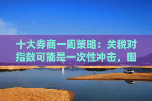 十大券商一周策略：关税对指数可能是一次性冲击，围绕三大对冲手段梳理投资机会