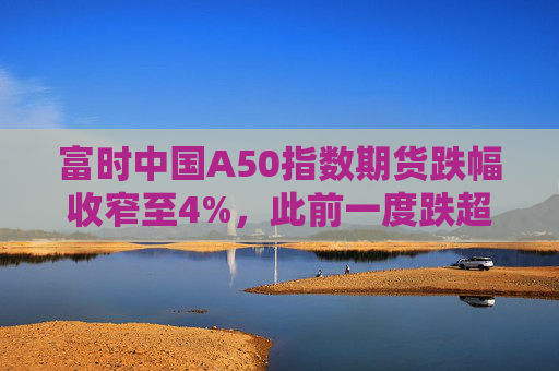 富时中国A50指数期货跌幅收窄至4%，此前一度跌超7%