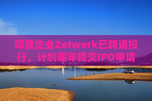 印度企业Zetwerk已聘请投行,计划明年提交IPO申请