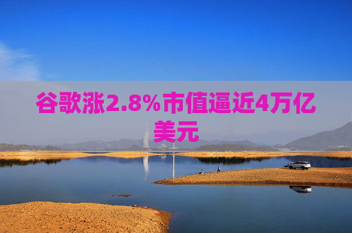 谷歌涨2.8%市值逼近4万亿美元