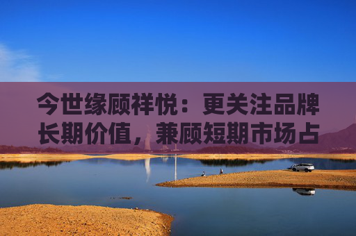 今世缘顾祥悦：更关注品牌长期价值，兼顾短期市场占有率