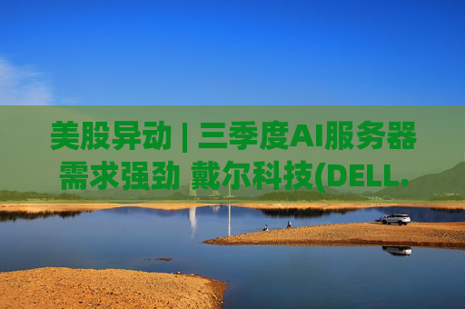 美股异动 | 三季度AI服务器需求强劲 戴尔科技(DELL.US)盘前涨近5%